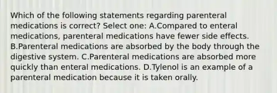 Which of the following statements regarding parenteral medications is correct? Select one: A.Compared to enteral medications, parenteral medications have fewer side effects. B.Parenteral medications are absorbed by the body through the digestive system. C.Parenteral medications are absorbed more quickly than enteral medications. D.Tylenol is an example of a parenteral medication because it is taken orally.