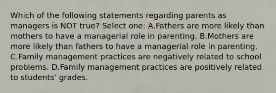 Which of the following statements regarding parents as managers is NOT true? Select one: A.Fathers are more likely than mothers to have a managerial role in parenting. B.Mothers are more likely than fathers to have a managerial role in parenting. C.Family management practices are negatively related to school problems. D.Family management practices are positively related to students' grades.