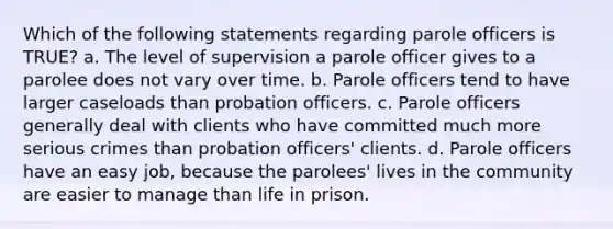 Which of the following statements regarding parole officers is TRUE? a. The level of supervision a parole officer gives to a parolee does not vary over time. b. Parole officers tend to have larger caseloads than probation officers. c. Parole officers generally deal with clients who have committed much more serious crimes than probation officers' clients. d. Parole officers have an easy job, because the parolees' lives in the community are easier to manage than life in prison.