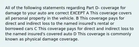 All of the following statements regarding Part D- coverage for damage to your auto are correct EXCEPT A This coverage covers all personal property in the vehicle. B This coverage pays for direct and indirect loss to the named insured's rental or borrowed cars C This coverage pays for direct and indirect loss to the named insured's covered auto D This coverage is commonly known as physical damage coverage.