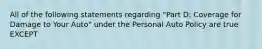 All of the following statements regarding "Part D: Coverage for Damage to Your Auto" under the Personal Auto Policy are true EXCEPT