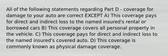 All of the following statements regarding Part D - coverage for damage to your auto are correct EXCEPT A) This coverage pays for direct and indirect loss to the named insured's rental or borrowed cars B) This coverage covers all personal property in the vehicle. C) This coverage pays for direct and indirect loss to the named insured's covered auto. D) This coverage is commonly known as physical damage coverage.