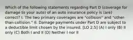 Which of the following statements regarding Part D (coverage for damage to your auto) of an auto insurance policy is (are) correct? I. The two primary coverages are "collision" and "other-than-collision." II. Damage payments under Part D are subject to a deductible limit chosen by the insured. [LO 2.5] (A) I only (B) II only (C) Both I and II (D) Neither I nor II