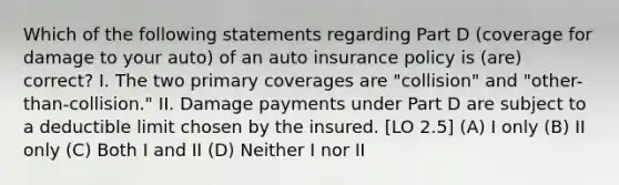 Which of the following statements regarding Part D (coverage for damage to your auto) of an auto insurance policy is (are) correct? I. The two primary coverages are "collision" and "other-than-collision." II. Damage payments under Part D are subject to a deductible limit chosen by the insured. [LO 2.5] (A) I only (B) II only (C) Both I and II (D) Neither I nor II