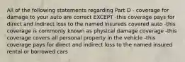 All of the following statements regarding Part D - coverage for damage to your auto are correct EXCEPT -this coverage pays for direct and indirect loss to the named insureds covered auto -this coverage is commonly known as physical damage coverage -this coverage covers all personal property in the vehicle -this coverage pays for direct and indirect loss to the named insured rental or borrowed cars