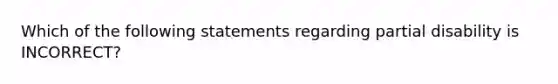 Which of the following statements regarding partial disability is INCORRECT?