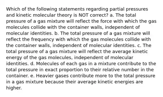 Which of the following statements regarding partial pressures and kinetic molecular theory is NOT correct? a. The total pressure of a gas mixture will reflect the force with which the gas molecules collide with the container walls, independent of molecular identities. b. The total pressure of a gas mixture will reflect the frequency with which the gas molecules collide with the container walls, independent of molecular identities. c. The total pressure of a gas mixture will reflect the average kinetic energy of the gas molecules, independent of molecular identities. d. Molecules of each gas in a mixture contribute to the total pressure in exact proportion to their relative number in the container. e. Heavier gases contribute more to the total pressure in a gas mixture because their average kinetic energies are higher.