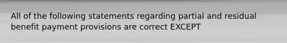 All of the following statements regarding partial and residual benefit payment provisions are correct EXCEPT