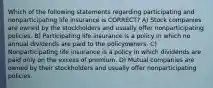 Which of the following statements regarding participating and nonparticipating life insurance is CORRECT? A) Stock companies are owned by the stockholders and usually offer nonparticipating policies. B) Participating life insurance is a policy in which no annual dividends are paid to the policyowners. C) Nonparticipating life insurance is a policy in which dividends are paid only on the excess of premium. D) Mutual companies are owned by their stockholders and usually offer nonparticipating policies.