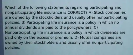 Which of the following statements regarding participating and nonparticipating life insurance is CORRECT? A) Stock companies are owned by the stockholders and usually offer nonparticipating policies. B) Participating life insurance is a policy in which no annual dividends are paid to the policyowners. C) Nonparticipating life insurance is a policy in which dividends are paid only on the excess of premium. D) Mutual companies are owned by their stockholders and usually offer nonparticipating policies.