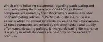 Which of the following statements regarding participating and nonparticipating life insurance is CORRECT? A) Mutual companies are owned by their stockholders and usually offer nonparticipating policies. B) Participating life insurance is a policy in which no annual dividends are paid to the policyowners. C) Stock companies are owned by the stockholders and usually offer nonparticipating policies. D) Nonparticipating life insurance is a policy in which dividends are paid only on the excess of premium.