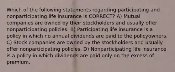 Which of the following statements regarding participating and nonparticipating life insurance is CORRECT? A) Mutual companies are owned by their stockholders and usually offer nonparticipating policies. B) Participating life insurance is a policy in which no annual dividends are paid to the policyowners. C) Stock companies are owned by the stockholders and usually offer nonparticipating policies. D) Nonparticipating life insurance is a policy in which dividends are paid only on the excess of premium.