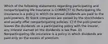 Which of the following statements regarding participating and nonparticipating life insurance is CORRECT? A) Participating life insurance is a policy in which no annual dividends are paid to the policyowners. B) Stock companies are owned by the stockholders and usually offer nonparticipating policies. C) If the policyowner leaves the dividends on a participating policy with the insurer, any interest earned on the dividends is tax free. D) Nonparticipating life insurance is a policy in which dividends are paid only on the excess of premium.