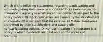 Which of the following statements regarding participating and nonparticipating life insurance is CORRECT? A) Participating life insurance is a policy in which no annual dividends are paid to the policyowners. B) Stock companies are owned by the stockholders and usually offer nonparticipating policies. C) Mutual companies are owned by their stockholders and usually offer nonparticipating policies. D) Nonparticipating life insurance is a policy in which dividends are paid only on the excess of premium.