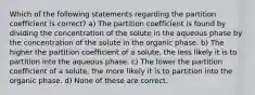 Which of the following statements regarding the partition coefficient is correct? a) The partition coefficient is found by dividing the concentration of the solute in the aqueous phase by the concentration of the solute in the organic phase. b) The higher the partition coefficient of a solute, the less likely it is to partition into the aqueous phase. c) The lower the partition coefficient of a solute, the more likely it is to partition into the organic phase. d) None of these are correct.