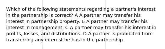 Which of the following statements regarding a partner's interest in the partnership is correct? A A partner may transfer his interest in partnership property. B A partner may transfer his interest in management. C A partner may transfer his interest in profits, losses, and distributions. D A partner is prohibited from transferring any interest he has in the partnership.