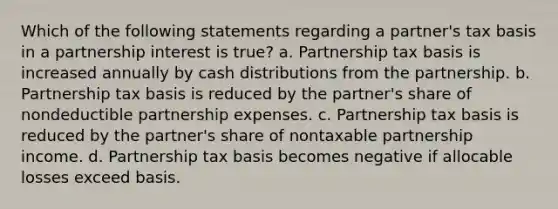 Which of the following statements regarding a partner's tax basis in a partnership interest is true? a. Partnership tax basis is increased annually by cash distributions from the partnership. b. Partnership tax basis is reduced by the partner's share of nondeductible partnership expenses. c. Partnership tax basis is reduced by the partner's share of nontaxable partnership income. d. Partnership tax basis becomes negative if allocable losses exceed basis.