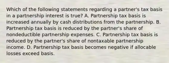 Which of the following statements regarding a partner's tax basis in a partnership interest is true? A. Partnership tax basis is increased annually by cash distributions from the partnership. B. Partnership tax basis is reduced by the partner's share of nondeductible partnership expenses. C. Partnership tax basis is reduced by the partner's share of nontaxable partnership income. D. Partnership tax basis becomes negative if allocable losses exceed basis.