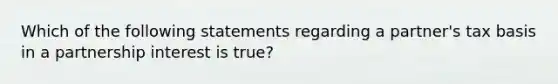 Which of the following statements regarding a partner's tax basis in a partnership interest is true?