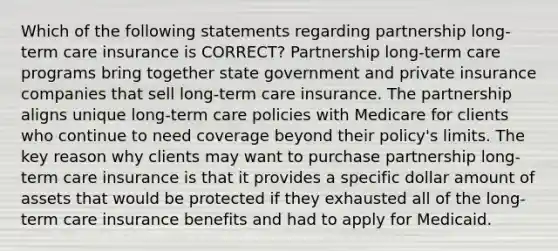 Which of the following statements regarding partnership long-term care insurance is CORRECT? Partnership long-term care programs bring together state government and private insurance companies that sell long-term care insurance. The partnership aligns unique long-term care policies with Medicare for clients who continue to need coverage beyond their policy's limits. The key reason why clients may want to purchase partnership long-term care insurance is that it provides a specific dollar amount of assets that would be protected if they exhausted all of the long-term care insurance benefits and had to apply for Medicaid.