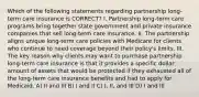 Which of the following statements regarding partnership long-term care insurance is CORRECT? I. Partnership long-term care programs bring together state government and private insurance companies that sell long-term care insurance. II. The partnership aligns unique long-term care policies with Medicare for clients who continue to need coverage beyond their policy's limits. III. The key reason why clients may want to purchase partnership long-term care insurance is that it provides a specific dollar amount of assets that would be protected if they exhausted all of the long-term care insurance benefits and had to apply for Medicaid. A) II and III B) I and II C) I, II, and III D) I and III