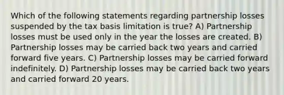 Which of the following statements regarding partnership losses suspended by the tax basis limitation is true? A) Partnership losses must be used only in the year the losses are created. B) Partnership losses may be carried back two years and carried forward five years. C) Partnership losses may be carried forward indefinitely. D) Partnership losses may be carried back two years and carried forward 20 years.