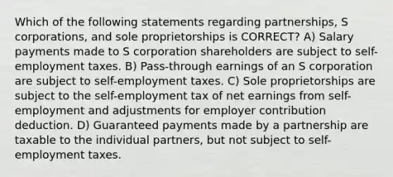 Which of the following statements regarding partnerships, S corporations, and sole proprietorships is CORRECT? A) Salary payments made to S corporation shareholders are subject to self-employment taxes. B) Pass-through earnings of an S corporation are subject to self-employment taxes. C) Sole proprietorships are subject to the self-employment tax of net earnings from self-employment and adjustments for employer contribution deduction. D) Guaranteed payments made by a partnership are taxable to the individual partners, but not subject to self-employment taxes.