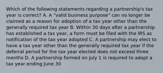 Which of the following statements regarding a partnership's tax year is correct? A. A "valid business purpose" can no longer be claimed as a reason for adoption of a tax year other than the generally required tax year B. Within 30 days after a partnership has established a tax year, a form must be filed with the IRS as notification of the tax year adopted C. A partnership may elect to have a tax year other than the generally required tax year if the deferral period for the tax year elected does not exceed three months D. A partnership formed on July 1 is required to adopt a tax year ending June 30