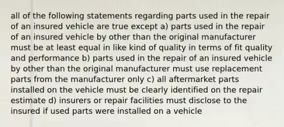 all of the following statements regarding parts used in the repair of an insured vehicle are true except a) parts used in the repair of an insured vehicle by other than the original manufacturer must be at least equal in like kind of quality in terms of fit quality and performance b) parts used in the repair of an insured vehicle by other than the original manufacturer must use replacement parts from the manufacturer only c) all aftermarket parts installed on the vehicle must be clearly identified on the repair estimate d) insurers or repair facilities must disclose to the insured if used parts were installed on a vehicle