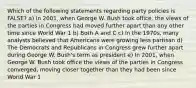 Which of the following statements regarding party policies is FALSE? a) In 2001, when George W. Bush took office, the views of the parties in Congress had moved further apart than any other time since World War 1 b) Both A and C c) In the 1970s, many analysts believed that Americans were growing less partisan d) The Democrats and Republicans in Congress grew further apart during George W. Bush's term as president e) In 2001, when George W. Bush took office the views of the parties in Congress converged, moving closer together than they had been since World War 1