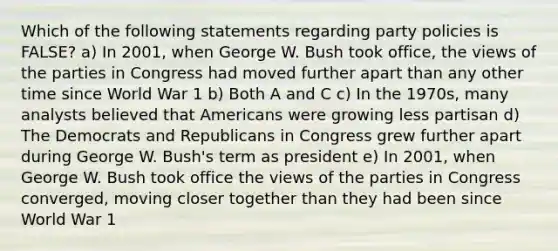 Which of the following statements regarding party policies is FALSE? a) In 2001, when George W. Bush took office, the views of the parties in Congress had moved further apart than any other time since World War 1 b) Both A and C c) In the 1970s, many analysts believed that Americans were growing less partisan d) The Democrats and Republicans in Congress grew further apart during George W. Bush's term as president e) In 2001, when George W. Bush took office the views of the parties in Congress converged, moving closer together than they had been since World War 1