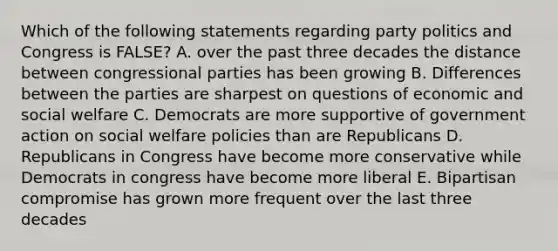 Which of the following statements regarding party politics and Congress is FALSE? A. over the past three decades the distance between congressional parties has been growing B. Differences between the parties are sharpest on questions of economic and social welfare C. Democrats are more supportive of government action on social welfare policies than are Republicans D. Republicans in Congress have become more conservative while Democrats in congress have become more liberal E. Bipartisan compromise has grown more frequent over the last three decades