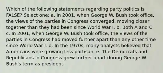 Which of the following statements regarding party politics is FALSE? Select one: a. In 2001, when George W. Bush took office, the views of the parties in Congress converged, moving closer together than they had been since World War I. b. Both A and C c. In 2001, when George W. Bush took office, the views of the parties in Congress had moved further apart than any other time since World War I. d. In the 1970s, many analysts believed that Americans were growing less partisan. e. The Democrats and Republicans in Congress grew further apart during George W. Bush's term as president.