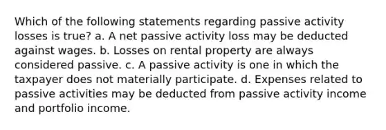 Which of the following statements regarding passive activity losses is true? a. A net passive activity loss may be deducted against wages. b. Losses on rental property are always considered passive. c. A passive activity is one in which the taxpayer does not materially participate. d. Expenses related to passive activities may be deducted from passive activity income and portfolio income.