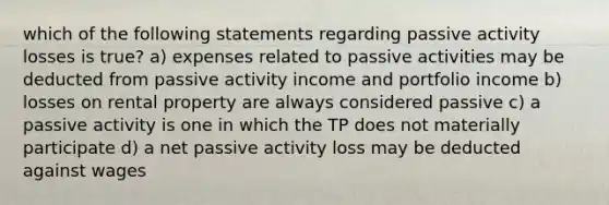 which of the following statements regarding passive activity losses is true? a) expenses related to passive activities may be deducted from passive activity income and portfolio income b) losses on rental property are always considered passive c) a passive activity is one in which the TP does not materially participate d) a net passive activity loss may be deducted against wages