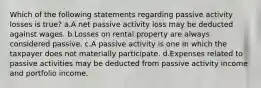 Which of the following statements regarding passive activity losses is true? a.A net passive activity loss may be deducted against wages. b.Losses on rental property are always considered passive. c.A passive activity is one in which the taxpayer does not materially participate. d.Expenses related to passive activities may be deducted from passive activity income and portfolio income.