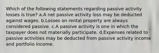 Which of the following statements regarding passive activity losses is true? a.A net passive activity loss may be deducted against wages. b.Losses on rental property are always considered passive. c.A passive activity is one in which the taxpayer does not materially participate. d.Expenses related to passive activities may be deducted from passive activity income and portfolio income.