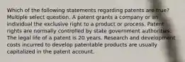 Which of the following statements regarding patents are true? Multiple select question. A patent grants a company or an individual the exclusive right to a product or process. Patent rights are normally controlled by state government authorities. The legal life of a patent is 20 years. Research and development costs incurred to develop patentable products are usually capitalized in the patent account.