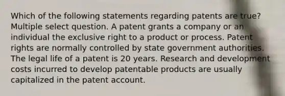 Which of the following statements regarding patents are true? Multiple select question. A patent grants a company or an individual the exclusive right to a product or process. Patent rights are normally controlled by state government authorities. The legal life of a patent is 20 years. Research and development costs incurred to develop patentable products are usually capitalized in the patent account.