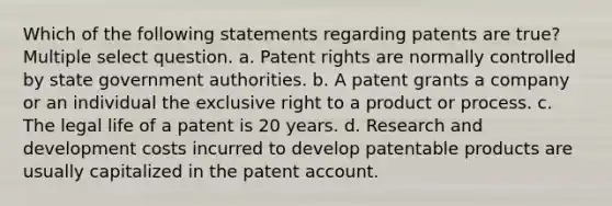 Which of the following statements regarding patents are true? Multiple select question. a. Patent rights are normally controlled by state government authorities. b. A patent grants a company or an individual the exclusive right to a product or process. c. The legal life of a patent is 20 years. d. Research and development costs incurred to develop patentable products are usually capitalized in the patent account.