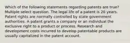 Which of the following statements regarding patents are true? Multiple select question. The legal life of a patent is 20 years. Patent rights are normally controlled by state government authorities. A patent grants a company or an individual the exclusive right to a product or process. Research and development costs incurred to develop patentable products are usually capitalized in the patent account.