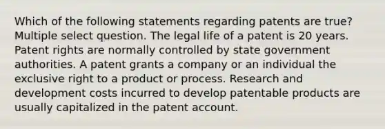 Which of the following statements regarding patents are true? Multiple select question. The legal life of a patent is 20 years. Patent rights are normally controlled by state government authorities. A patent grants a company or an individual the exclusive right to a product or process. Research and development costs incurred to develop patentable products are usually capitalized in the patent account.