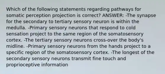 Which of the following statements regarding pathways for somatic perception projection is correct? ANSWER: -The synapse for the secondary to tertiary sensory neuron is within the medulla. -Primary sensory neurons that respond to cold sensation project to the same region of the somatosensory cortex. -The tertiary sensory neurons cross-over the body's midline. -Primary sensory neurons from the hands project to a specific region of the somatosensory cortex. -The longest of the secondary sensory neurons transmit fine touch and proprioceptive information