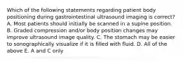 Which of the following statements regarding patient body positioning during gastrointestinal ultrasound imaging is correct? A. Most patients should initially be scanned in a supine position. B. Graded compression and/or body position changes may improve ultrasound image quality. C. The stomach may be easier to sonographically visualize if it is filled with fluid. D. All of the above E. A and C only