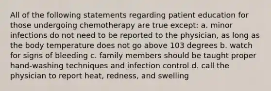 All of the following statements regarding patient education for those undergoing chemotherapy are true except: a. minor infections do not need to be reported to the physician, as long as the body temperature does not go above 103 degrees b. watch for signs of bleeding c. family members should be taught proper hand-washing techniques and infection control d. call the physician to report heat, redness, and swelling