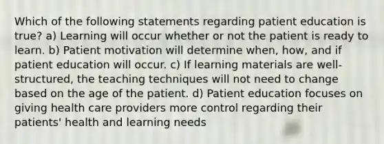 Which of the following statements regarding patient education is true? a) Learning will occur whether or not the patient is ready to learn. b) Patient motivation will determine when, how, and if patient education will occur. c) If learning materials are well-structured, the teaching techniques will not need to change based on the age of the patient. d) Patient education focuses on giving health care providers more control regarding their patients' health and learning needs