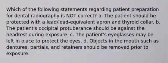 Which of the following statements regarding patient preparation for dental radiography is NOT correct? a. The patient should be protected with a lead/lead-equivalent apron and thyroid collar. b. The patient's occipital protuberance should be against the headrest during exposure. c. The patient's eyeglasses may be left in place to protect the eyes. d. Objects in the mouth such as dentures, partials, and retainers should be removed prior to exposure.