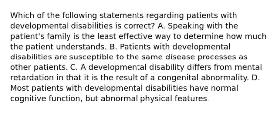 Which of the following statements regarding patients with developmental disabilities is correct? A. Speaking with the patient's family is the least effective way to determine how much the patient understands. B. Patients with developmental disabilities are susceptible to the same disease processes as other patients. C. A developmental disability differs from mental retardation in that it is the result of a congenital abnormality. D. Most patients with developmental disabilities have normal cognitive function, but abnormal physical features.