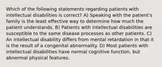 Which of the following statements regarding patients with intellectual disabilities is correct? A) Speaking with the patient's family is the least effective way to determine how much the patient understands. B) Patients with intellectual disabilities are susceptible to the same disease processes as other patients. C) An intellectual disability differs from mental retardation in that it is the result of a congenital abnormality. D) Most patients with intellectual disabilities have normal cognitive function, but abnormal physical features.