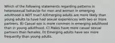 Which of the following statements regarding patterns in heterosexual behavior for men and women in emerging adulthood is NOT true? A)Emerging adults are more likely than young adults to have had sexual experiences with two or more partners. B) Casual sex is more common in emerging adulthood than in young adulthood. C) Males have more casual sexual partners than females. D) Emerging adults have sex more frequently than young adults.